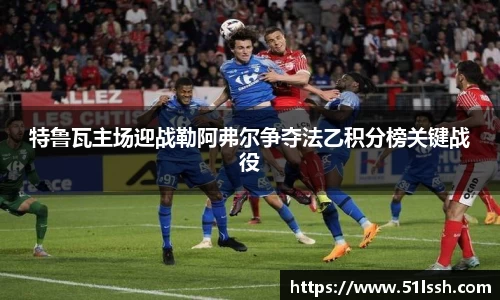 特鲁瓦主场迎战勒阿弗尔争夺法乙积分榜关键战役