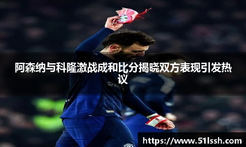 阿森纳与科隆激战成和比分揭晓双方表现引发热议